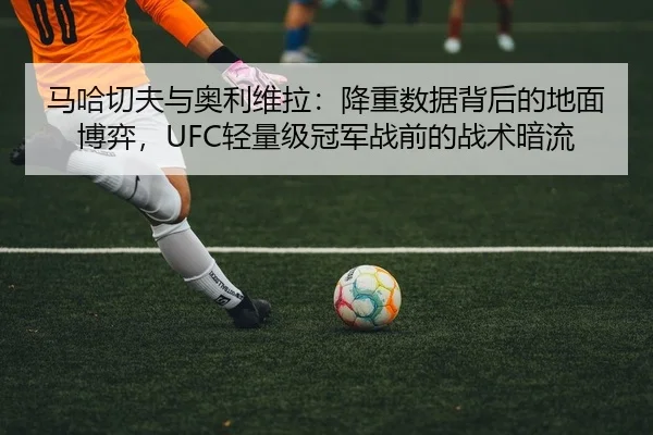 马哈切夫与奥利维拉：降重数据背后的地面博弈，UFC轻量级冠军战前的战术暗流